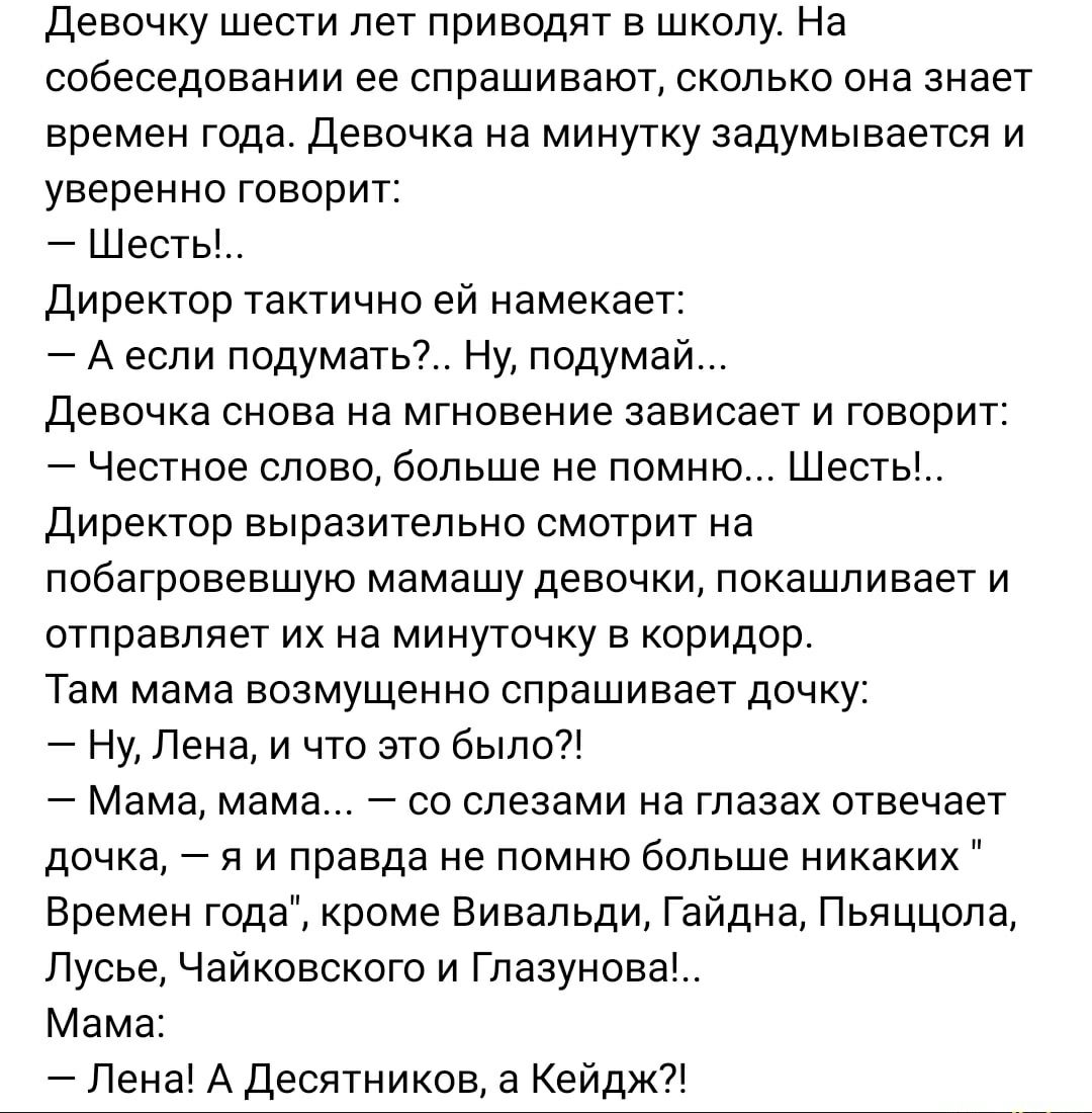 Девочку шести лет приводят в школу. На собеседовании её спрашивают, сколько она знает времен года. Девочка на минутку задумчиво говорит: — Шесть!... Директор тaктически намекает: — А если подумать?... Ну, подумай... Девочка снова на мгновение зависает и говорит: — Честное слово, больше не помню... Шесть!...