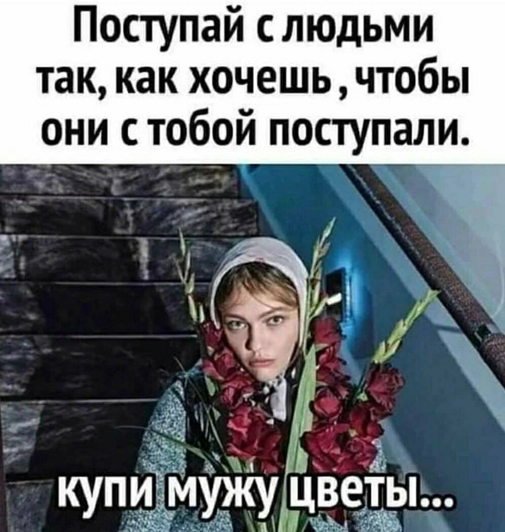 Поступай с людьми так, как хочешь, чтобы они с тобой поступали. купи мужу цветы...