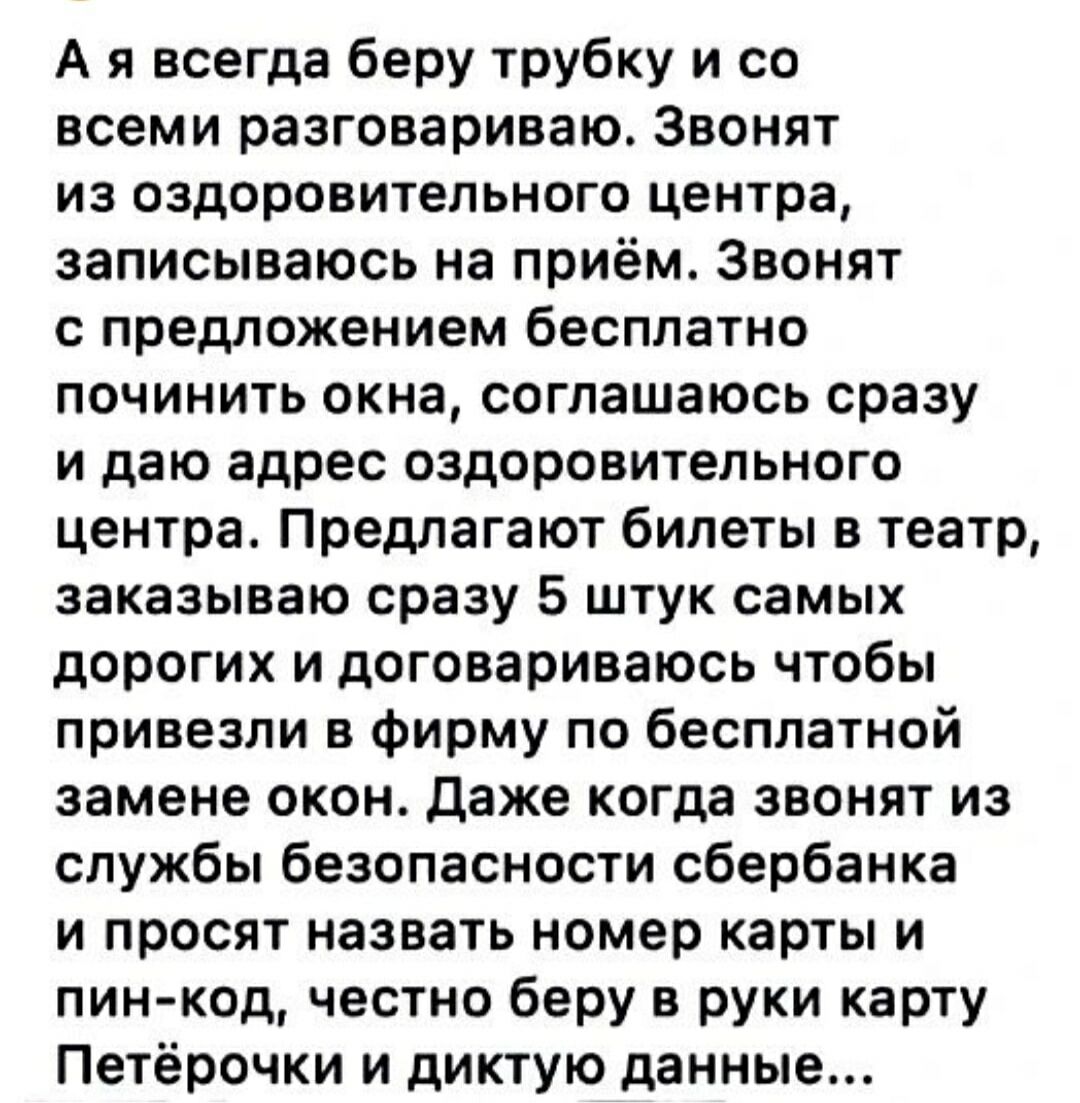 А я всегда беру трубку и со всем разговариваю. Звонят из оздоровительного центра, записываюсь на приём. Звонят с предложением бесплатно починить окна, соглашаюсь сразу и даю адрес оздоровительного центра. Предлагают билеты в театр, заказываю 5 самых дорогих и договариваюсь чтобы привезли в фирму по бесплатной замене окон. Даже когда звонят из службы безопасности Сбербанка и просят номер карты и пинкод — честно беру карту и диктую данные.