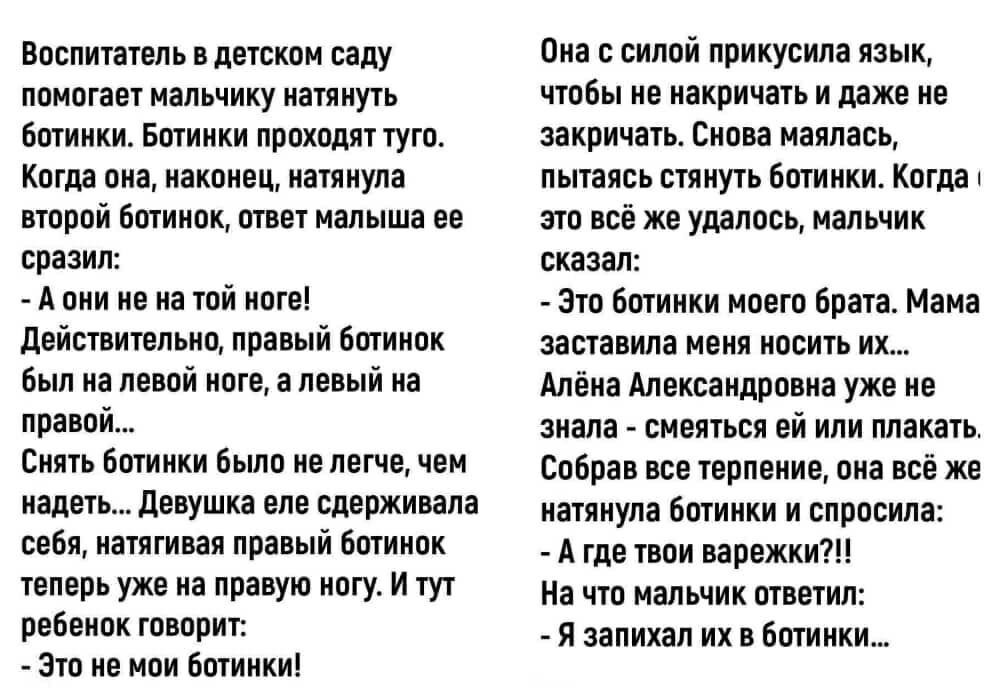Воспитатель в детском саду помогает мальчику натянуть ботинки. Ботинки проходят туго. Когда она, наконец, натянула второй ботинок, ответ мальчика её поразил: - А он не на той ноге! Действительно, правый ботинок был на левой ноге, а левый на правой... Снять ботинки было не легче, чем надеть... Девушка едва удерживала себя, натягивая ботинок, теперь уже на правую ногу. И тут ребёнок сказал: - Это не мои ботинки! Она с силой прикусила язык, чтобы не накричать и даже не закричать. Снова мучилась, когда всё же удалось надеть ботинки. Мальчик добавил: - Это ботинки моего брата. Мама заставила меня носить их...