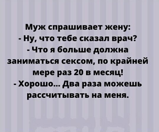 Муж спрашивает жену: - Ну, что тебе сказал врач? - Что я больше должна заниматься сексом, по крайней мере раз 20 в месяц! - Хорошо... Два раза можешь рассчитывать на меня.