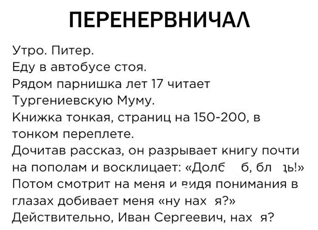 ПЕРЕНЕРВНИЧАЛ
Утро. Питер. Еду в автобусе стоя. Рядом парнишка лет 17 читает Тургеневскую Муму. Книжка тонкая, страницы на 150-200, в тонком переплете. Дочитав рассказ, он разрывает книгу почти на пополам и восклицает: «Долб.. бы, былы!» Потом смотрит на меня и, видя понимания в глазах, добивает меня: «ну нах я?» Действительно, Иван Сергеевич, нах я?