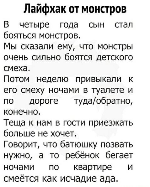 Лайфхак от монстров
В четыре года сын стал бояться монстров. Мы сказали ему, что монстры очень сильно боятся детского смеха. Потом неделю привыкали к его смеху ночами в туалете и по дороге туда/обратно, конечно. Теща к нам в гости приезжать больше не хочет. Говорит, что батюшку позвать нужно, а то ребёнок бегает ночью по квартире и смеётся как исчадие ада.