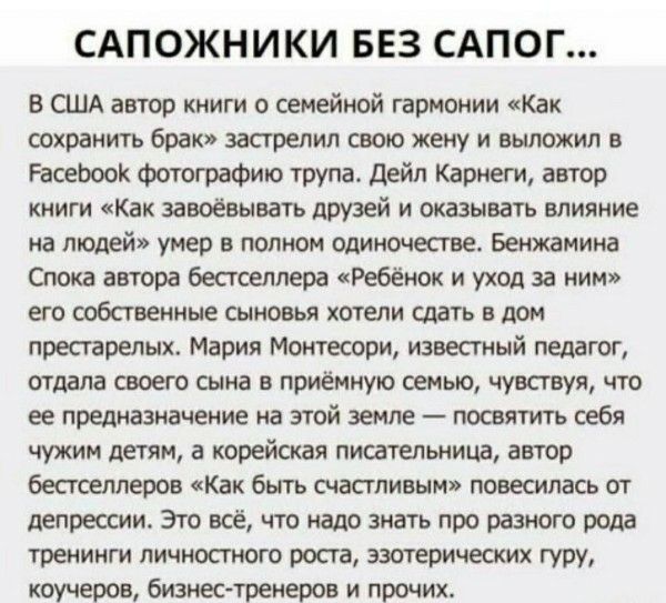 САПОЖНИКИ БЕЗ САПОГ... В США автор книги о семейной гармонии «Как сохранить брак» застрелил жену и выложил в Facebook фотографию трупа. Дейл Карнеги, автор «Как завоёвывать друзей…» умер в полном одиночестве. Мария Мон… известный педагог, отдала своего сына в приёмную семью, чувствуя своё предназначение. Это всё — про тренинги личностного роста и эзотерических гуру.
