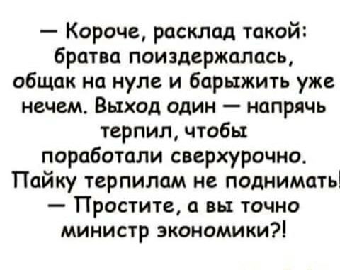 — Короче, расклад такой:
братва поиздержалась, общак на нуле и барыжить уже нечем. Выход один — напря… терпил, чтобы поработали сверхурочно. Пайку терпилом не поднимать
— Простите, а вы точно министр экономики?!