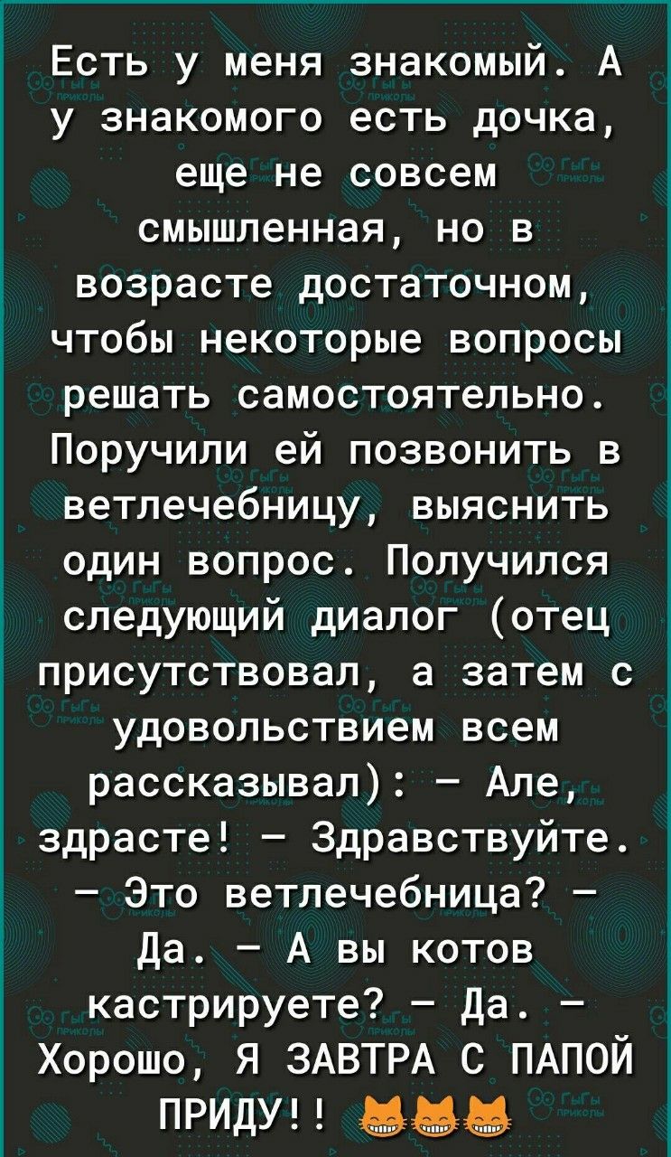 Есть у меня знакомый. А у знакомого есть дочь, еще не совсем смышленная, но в возрасте достаточном, чтобы некоторые вопросы решать самостоятельно. Поручили ей позвонить в ветлечебницу, выяснить один вопрос. Получился следующий диалог (отец присутствовал, а затем с удовольствием всем рассказывать): – Али, здравствуйте! – Здравствуйте. – Это ветлечебница? – Да. – А вы котов кастрируете? – Да. – Хорошо, я ЗАВТРА С ПАПОЙ ПРИЙДУ!!