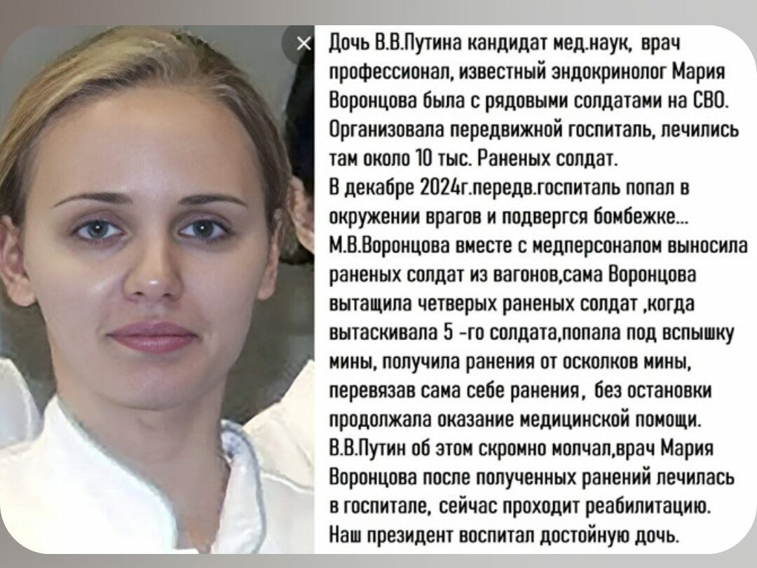 Дочь В.В.Путина кандидат мед.наук, врач профессионал, известный эндокринолог Мария Воронцова была с рядовыми солдатами на СВО. Организовала передвижной госпиталь, лечились там около 10 тыс. раненых. В декабре 2024 г. госпиталь попал в окружение врагов и подвергся обстрелу. М.В.Вороновa вместе с медперсоналом вынесли раненых солдат из вагонов, сама Воронцова вытащила четырех раненых солдат, когда высказывала 5-го солдата, попала под вспышку мины, получила ранения, продолжала лечение. Наш президент воспитал достойную дочь.
