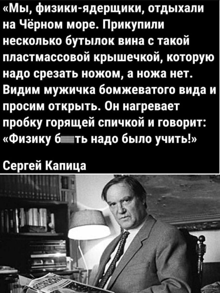 Мы, физики-ядерщики, отдыхали на Чёрном море. Прикупили несколько бутылок вина с такой пластмассовой крышечкой, которую надо срезать ножом, а ножа нет. Видим мужичка бомжеватого вида и просим открыть. Он нагревает пробку горящей спичкой и говорит: «Физику б***ть надо было учить!» Сергей Капица