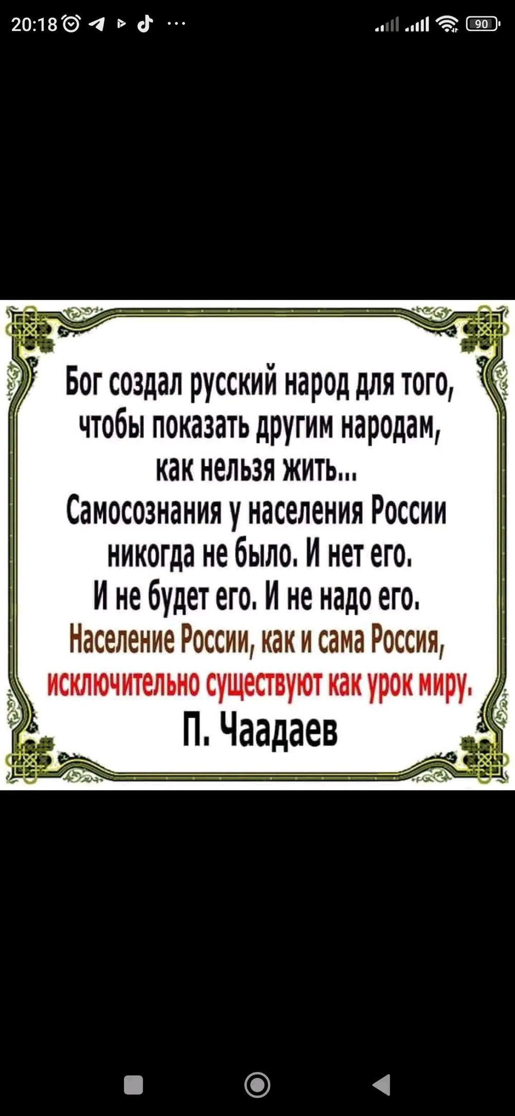 Бог создал русский народ для того, чтобы показать другим народам, как нельзя жить... Самосознания у населения России никогда не было. И нет его. И не будет его. И не надо его. Население России, как и сама Россия, исключительно существуют как урок миру.

П. Чаадаев