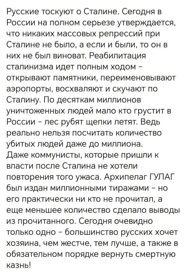 Русские тоскуют о Сталине. Сегодня в России на полном серьезе утверждается, что никаких массовых репрессий при Сталине не было, а если и были, то он в них не был виноват. Реабилитация сталинизма идет полным ходом – открывают памятники, переименовывают аэропорты, восхваляют и скучают по Сталину. По десяткам миллионов уничтоженных людей мало кто грустит в России – лес рубят, щепки летят. Ведь реально нельзя посчитать количество убитых людей даже до миллиона. Даже коммунисты, которые пришли к власти после Сталина, не хотели подтверждать того ужаса. Архипелаг ГУЛАГ был издан миллионными тиражами – но все практические никто не прочитал, а еще меньшее количество сделало выводы из прочитанного. Сегодня только одно – большинство русских хочет хозяина, и тем лучше, а также оglobal вернуть смертную казнь!