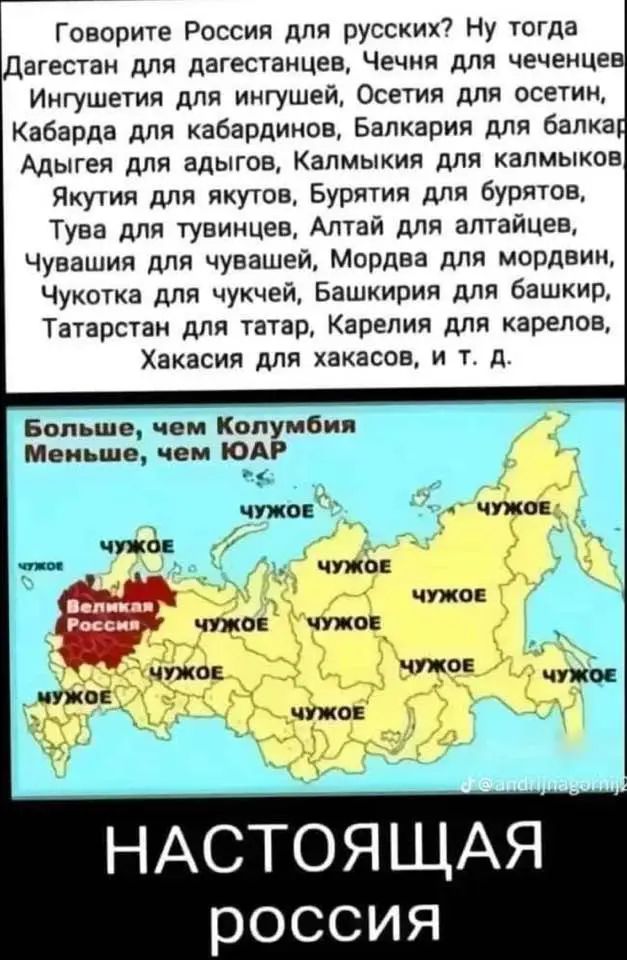 Говорите Россия для русских? Ну тогда Дагестан для дагестанцев, Чечня для чеченцев, Ингушетия для ингушей, Осетия для осетин, Kabarda для кабардинов, Балкария для балкар, Адыгея для адыгов, Калмыкия для калмыков, Якутия для якутов, Бурятия для бурятов, Тува для tuvinцы, Алтай для алтайцев, Чувашия для чувашей, Мордовия для мордвин, Чукотка для чукчей, Башкирия для башкир, Татарстан для татар, Карелия для карелов, Хакасия для хакасов, т.д.

Больше, чем Колумбия
Меньше, чем ЮАР

НАСТОЯЩАЯ россия