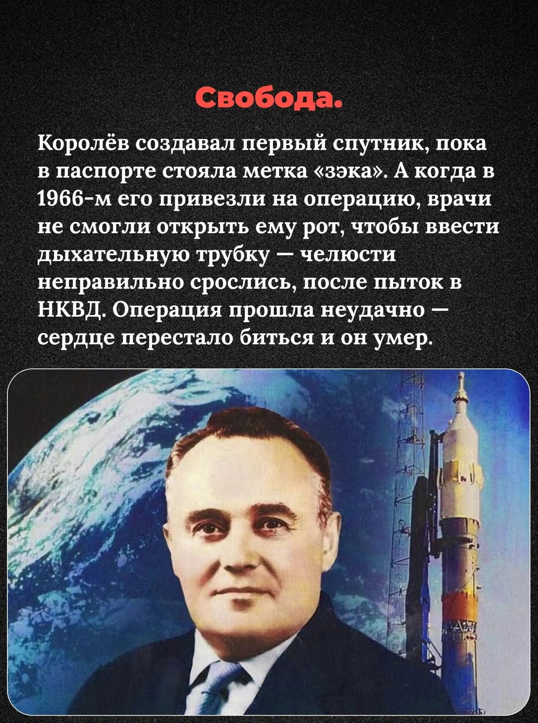 Свобода.

Королёв создавал первый спутник, пока в паспорте стояла метка «узник». А когда в 1966-м его привезли на операцию, врачи не смогли открыть ему рот, чтобы ввести дыхательную трубку — челюсти неправильно срослись, после пыток в НКВД. Операция прошла неудачно — сердце перестало биться и он умер.
