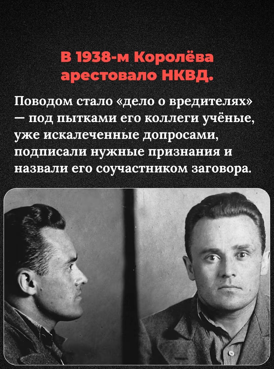 В 1938-м Королёва арестовало НКВД.

П поводом стало «дело о вредителях» — под пытками его коллеги учёные, уже искаженные допросами, подписали нужные признания и назвали его соучастником заговора.