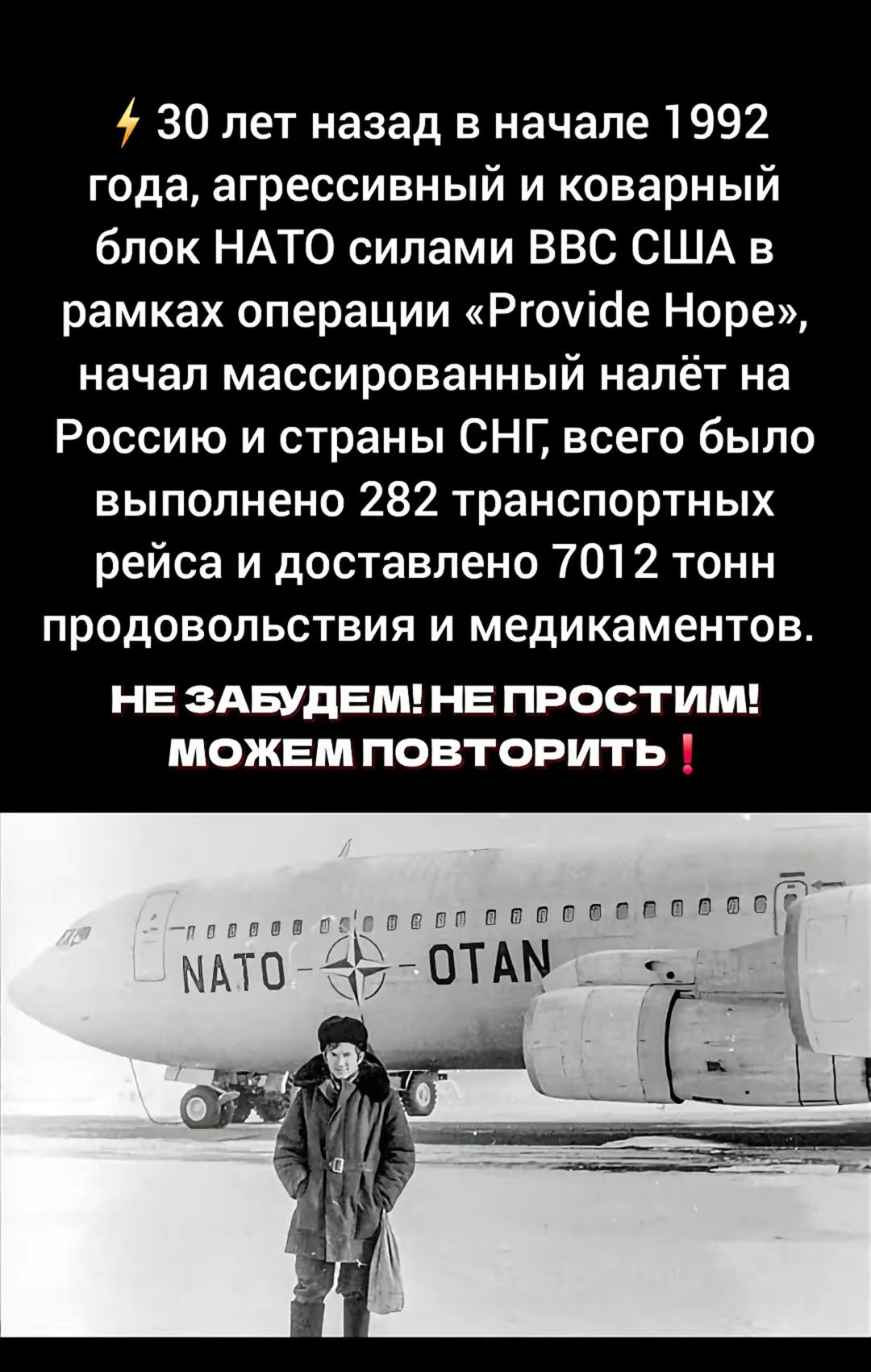 ⚡ 30 лет назад в начале 1992 года, агрессивный и коварный блок NATO силами ВВС США в рамках операции «Provide Hope», начал массированный налёт на Россию и страны СНГ, всего было выполнено 282 транспортных рейса и доставлено 7012 тонн продовольствия и медикаментов.

НЕ ЗАБУДЕМ! НЕ ПРОСТИМ! МОЖЕМ ПОВТОРИТЬ !