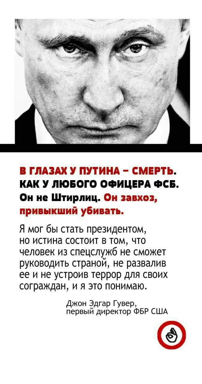 В ГЛАЗАХ У ПУТИНА – СМЕРТЬ. КАК У ЛЮБОГО ОФИЦЕРА ФСБ.
Он не Штирлиц. Он завхоз, привыкший убивать.

Я мог бы стать президентом,
но истина состоит в том, что
человек из спецслужб не сможет
руководить страной, не развалив
ее и не устроив террор для своих
сограждан, и я это понимаю.

Джон Эдгар Гувер,
первый директор ФБР США