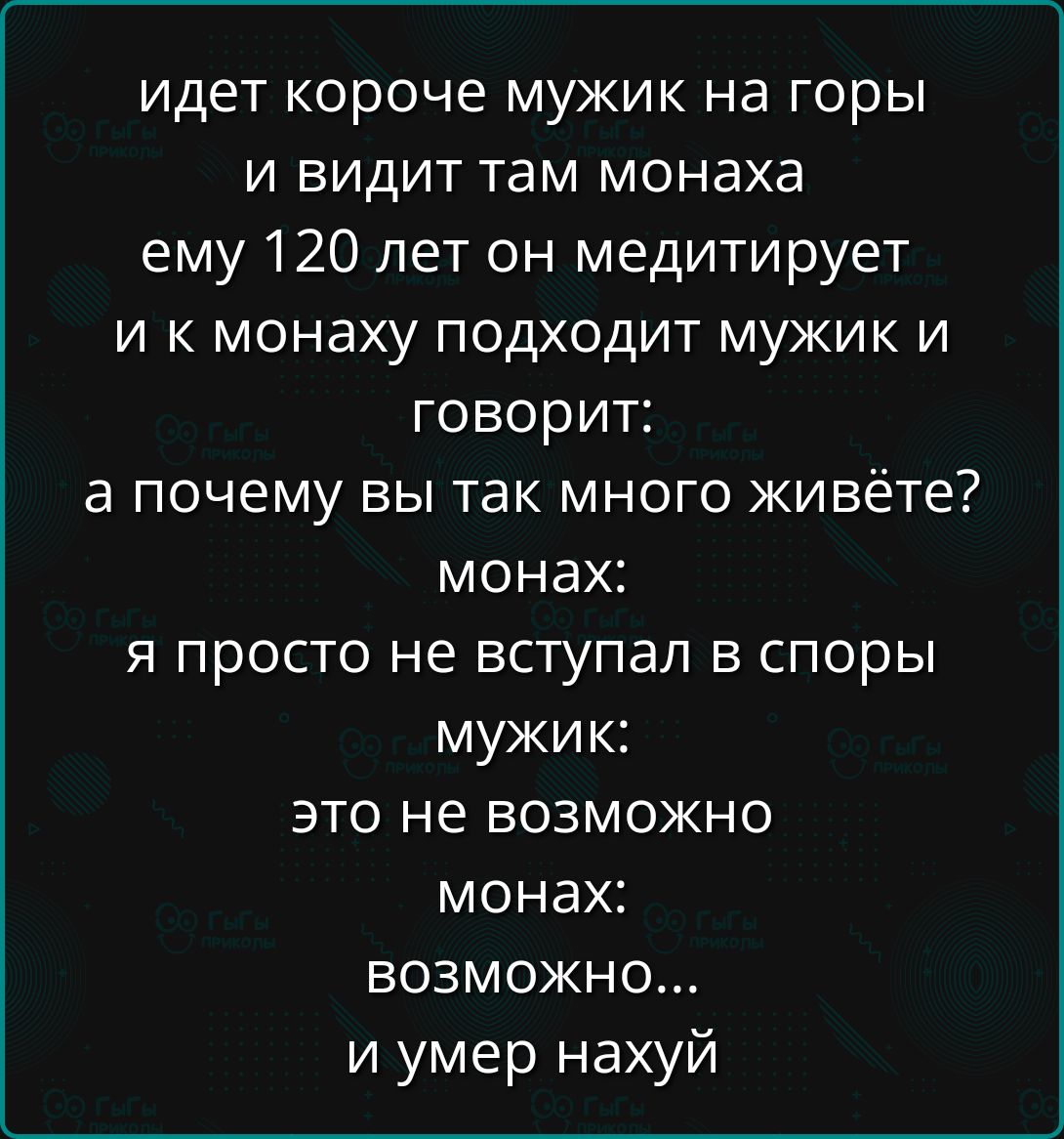 идет короче мужик на горы и видит там монаха ему 120 лет он медитирует и к монаху подходит мужик и говорит: а почему вы так много живете? монах: я просто не вступал в споры мужик: это не возможно монах: возможно... и умер нахуй