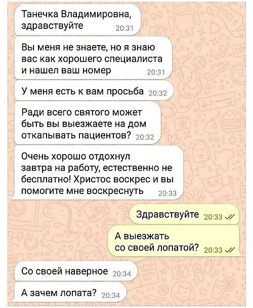 Танечка Владимировна, здравствуйте
Вы меня не знаете, но я знаю вас как хорошего специалиста и нашел ваш номер
У меня есть к вам просьба
Ради всего святого может быть вы выезжаете на дом откатывать пациентов?
Очень хорошо отдохнул завтра на работу, естественно бесплатно! Христос воскресе и вы помогите мне воскреснуть
Здравствуйте
А выезжать со своей лопатой?
Со своей наверное
А зачем лопата?