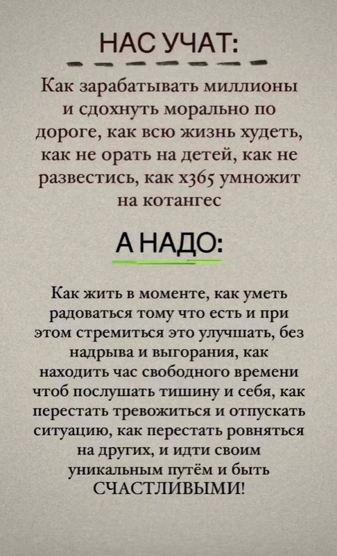 НАС УЧАТ:
Как зарабатывать миллионы
и слдохнуть морально по
дороге, как всю жизнь худеть,
как не орать на детей, как не
развестись, как x365 умножить
на котангеС

А НАДО:
Как жить в моменте, как уметь
радоваться тому что есть и при
этом стремиться это улучшать,
без надрыва и выгорания, как
находить час свободного времени
чтоб послушать тишину и себя,
как перестать тревожиться и
отпускать ситуацию, как
перестать равняться на других,
и идти своим уникальным
путем и быть
СЧАСТЛИВЫМИ!