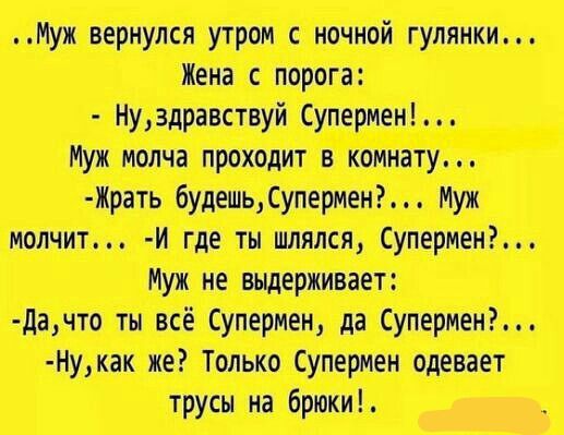 ..Муж вернулся утром с ночной гулянки... Жена с порога: - Ну, здравствуй Супермен!... Муж молча проходит в комнату... - Жрать будешь, Супермен?... Муж молчит... - И где ты шлялся, Супермен?... Муж не выдерживает: - Да, что ты всё Супермен, да Супермен?... - Ну, как же? Только Супермен одевает трусы на брюки!