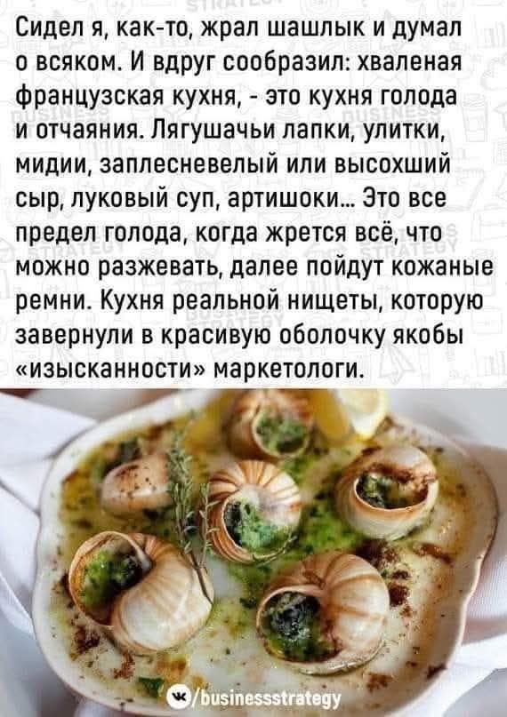Сидел я, как-то, жрал шалыбки и думал о всяком. И вдруг сообразил: хваленая французская кухня, - это кухня голода и отчаяния. Лягушки лапки, улитки, мидии, заплесневелый или высохший сыр, луковый суп, артишоки... Это все предел голода, когда жрётся всё, что можно разжевать, далее пойдут кожаные ремни. Кухня реальной нищеты, которую завернули в красивую оболочку якобы «изысканности» маркетологи.