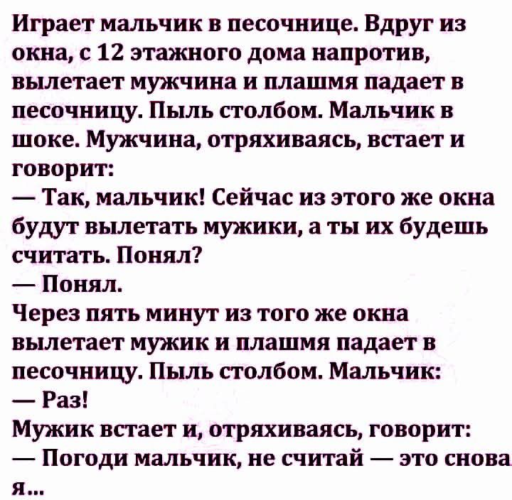 Играет мальчик в песочнице. Вдруг из окна, с 12 этажного дома напротив, вылетает мужчина иplashим падает в песочнице. Пыль столбом. Мальчик в шоке. Мужчина, отряхиваясь, встает и говорит:
— Так, мальчик! Сейчас из этого же окна будут вылетать мужчины, а ты их будешь считать. Понял? 
— Понял.
Через пять минут из того же окна вылетает мужчина иplashим падает в песочнице. Пыль столбом. Мальчик:
— Раз!
Мужик встает и, отряхиваясь, говорит:
— Погоди мальчик, не считай — это снова я…