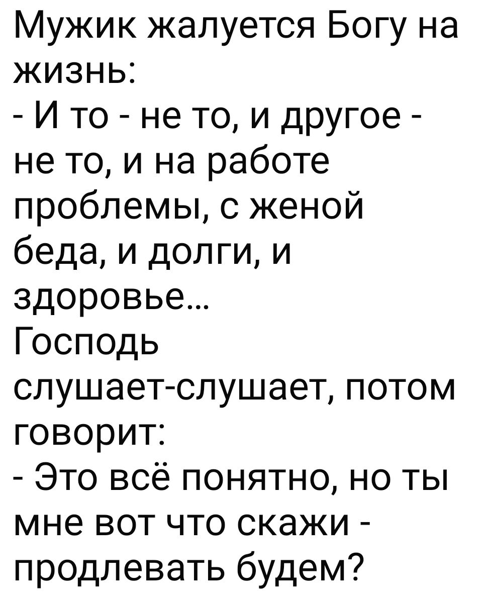Мужик жалуется Богу на жизнь:
- И то - не то, и другое - не то, и на работе проблемы, с женой беда, и долги, и здоровье…
Господь слушает-слушает, потом говорит:
- Это всё понятно, но ты мне вот что скажи - продлевать будем?