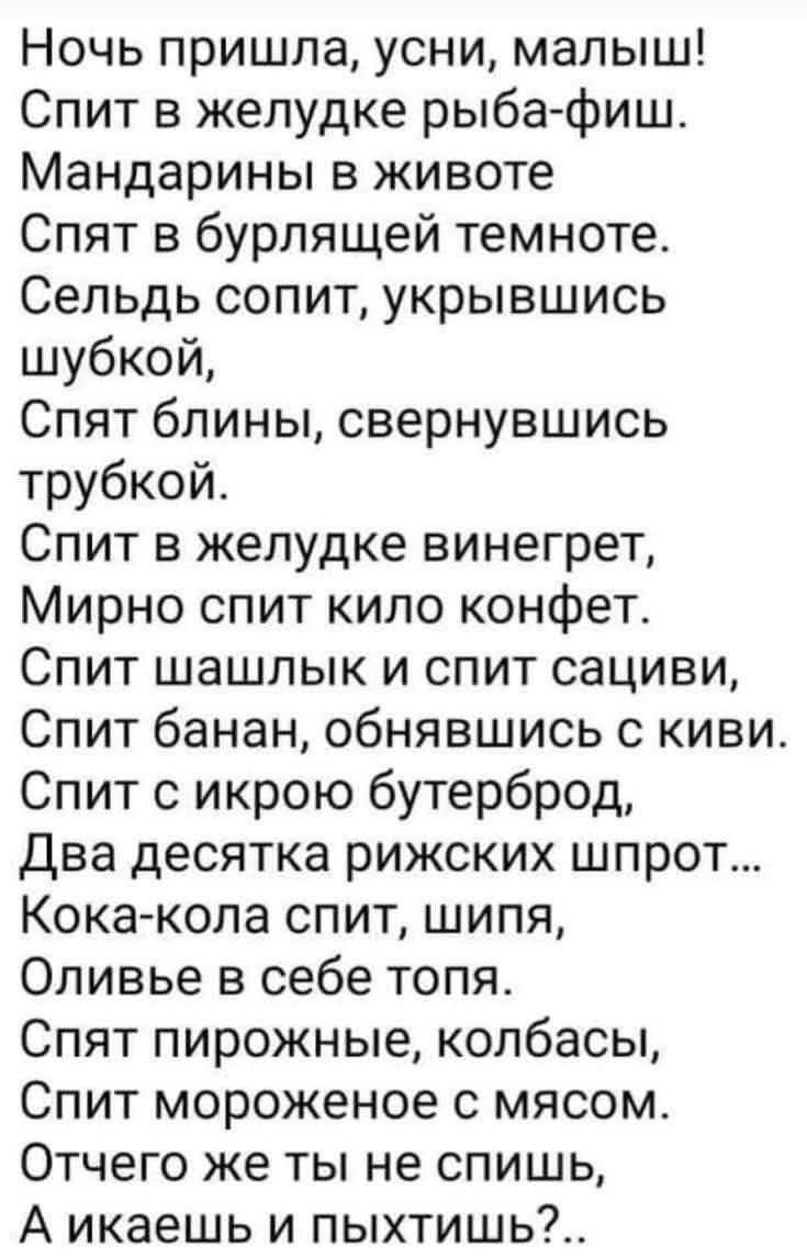 Ночь пришла, усни, малыш! Спит в желудке рыба-фиш. Мандарины в животе Спят в бурлящей темноте. Сельдь сопит, укрывшись шубкой, Спят блины, свернувшись трубкой. Спит в желудке винегрет, Мирно спит kilo конфет. Спит шашлык и спит сацили, Спит банан, обнявшись с киви. Спит с икрой бутерброд, Два десятка рыжких шпрот... Кока-кола спит, шипя, Оливье в себе топя. Спят пирожные, колбасы, Спит мороженое с мясом. Отчего же ты не спишь,.. А хотя бы и пыхтишь?..