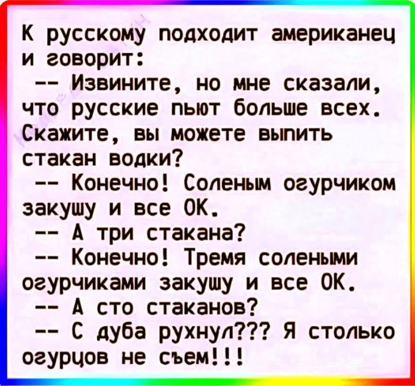 К русскому подходит американец и говорит:
-- Извините, но мне сказали, что русские пьют больше всех. Скажите, вы можете выпить стакан водки?
-- Конечно! Соленым огурчиком закушу и все OK.
-- А три стакана?
-- Конечно! Тремя солеными огурчиками закушу и все OK.
-- А что стаканов?
-- С дуба рухнул??? Я столько огурцов не съем!!!