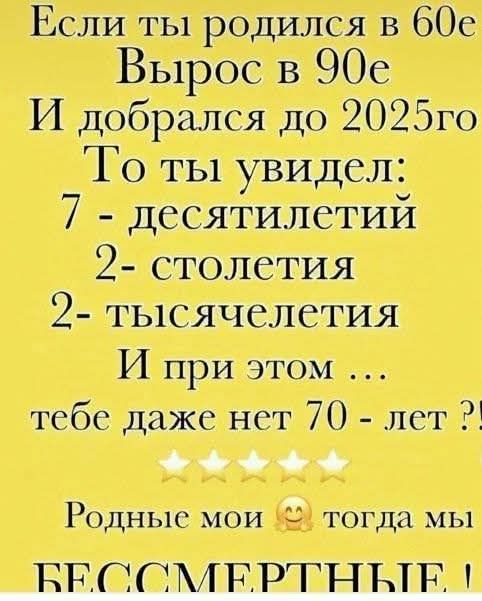 Если ты родился в 60е
Вырос в 90е
И добрался до 2025го
То ты увидел:
7 - десятилетий
2 - столетия
2 - тысячелетия
И при этом ...
тебе даже нет 70 - лет ?!

Родные мои тогда мы
БЕССМЕРТНЫЕ !!
