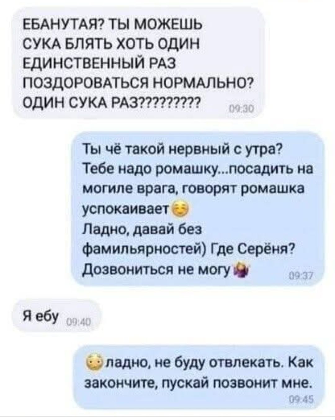 ЕБАНУТАЯ? ТЫ МОЖЕШЬ СУКА БЛЯТЬ ХОТЬ ОДИН ЕДИНСТВЕННЫЙ РАЗ ПОЗДОРОВАТЬСЯ НОРМАЛЬНО? ОДИН СУКА РАЗ??????????
Ты чё такой нервный с утра? Тебе надо ромашку...посадить на могиле врага, говорят ромашка успокаивает.
Ладно, давай без фамильярностей! Где Серёна? Дозвониться не могу.
Я ебу
ладно, не буду отвлекаться. Как закончите, пусть позвонит мне.