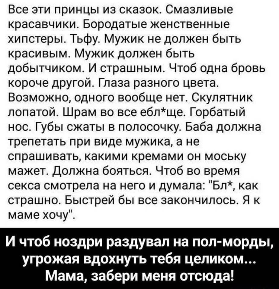 Все эти принцы из сказок. Смазливые красавчики. Бородатые женственные хипстеры. Тьфу. Мужик не должен быть красивым. Мужик должен быть добытчиком. И страшным. Чтоб одна бровь короче другой. Глаза разного цвета. Возможно, одного вообще нет. Скулянки лопаты. Шрамов во все eщё. Горбатый нос. Губы сжатые в полосочку. Баба должна трепетать при виде мужика, а не спрашивать, каким кремом он носух мужает. Должна бояться. Чтоб во время секса смотрела на него и думала: 