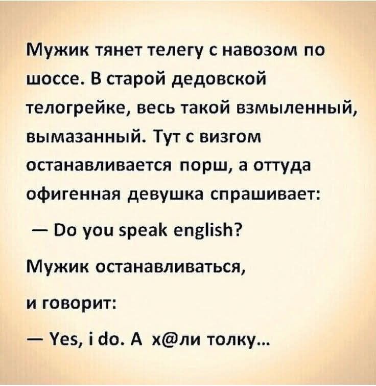 Мужик тянет телегу с навозом по шоссе. В старой дедовской телеге, весь такой взмыленный, вымазанный. Тут с визгом останавливается порш, а оттуда офигенная девушка спрашивает:
— Do you speak english?
Мужик останавливается, и говорит:
— Yes, i do. А х@ли толку...