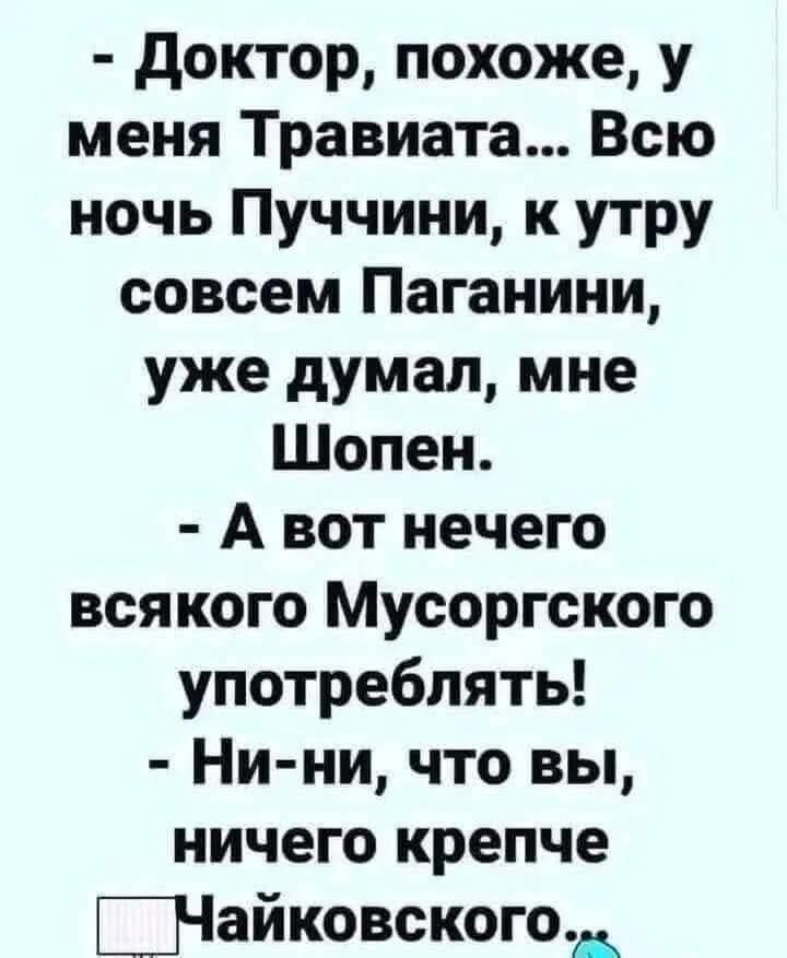 - Доктор, похоже, у меня Травиата... Всю ночь Пуччини, к утру совсем Паганини, уже думал, мне Шопен.
- А вот нечего всякого Мусоргского употреблять!
- Ни-ни, что вы, ничего крепче Чайковского.