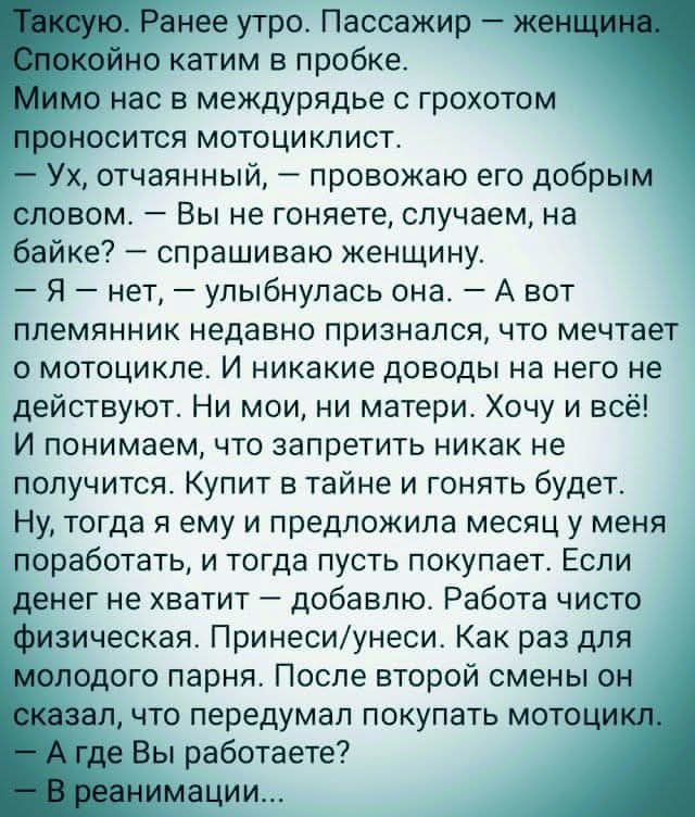 Таксую. Раннее утро. Пассажир — женщина. Спокойно катим в пробке.
Мимо нас в междурядье с грохотом проносится мотоциклист.
— Ух, отчаянный, — провожаю его добрым словом. — Вы не гоняете, случаем, на байке? — спрашиваю женщину.
— Я — нет, — улыбнулась она. — А вот племянник недавно признался, что мечтает о мотоцикле. И никакие доводы на него не действуют. Ни мои, ни матери. Хочу и всё! И понимаю, что запретить никак не получится. Купит втайне и гонять будет.
Ну, тогда я ему говорила месяца три назад, когда он вместо покупает. Если денег не хватит — добавлю. Работы чисто для удовольствия. Привычные вещи. Как раз для меня.
— А где Вы работаете?...
— В реанимации...