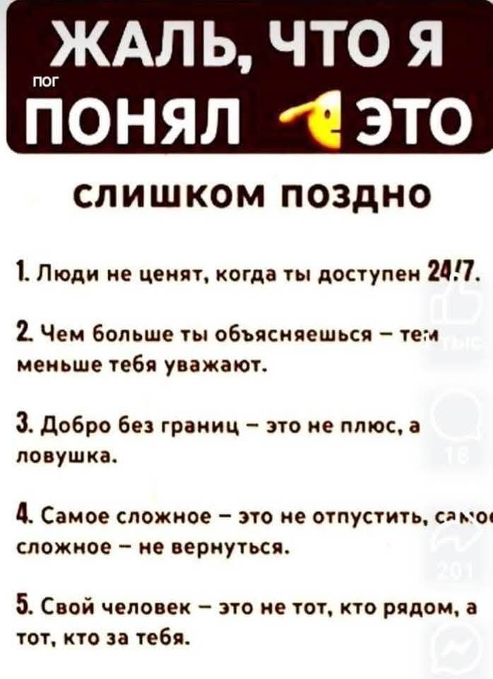 ЖАЛЬ, ЧТО Я ПОНЯЛ ЭТО СЛИШКОМ ПОЗДНО

1. Люди не ценят, когда ты доступен 24/7.

2. Чем больше ты объясняешься — тем меньше тебя уважают.

3. Добро без границ — это не плюс, а ловушка.

4. Самое сложное — это не отпустить, самое сложное — не вернуться.

5. Свой человек — это не тот, кто рядом, а тот, кто за тебя.