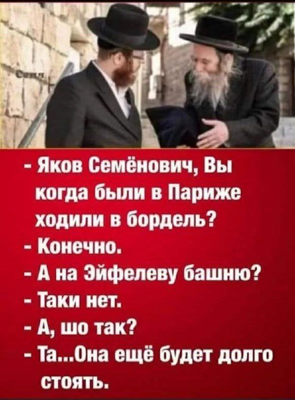- Яков Семёнович, Вы когда были в Париже ходили в бордель?
- Конечно.
- А на Эйфелеву башню?
- Таки нет.
- А, шо так?
- Та... Она ещё будет долго стоять.