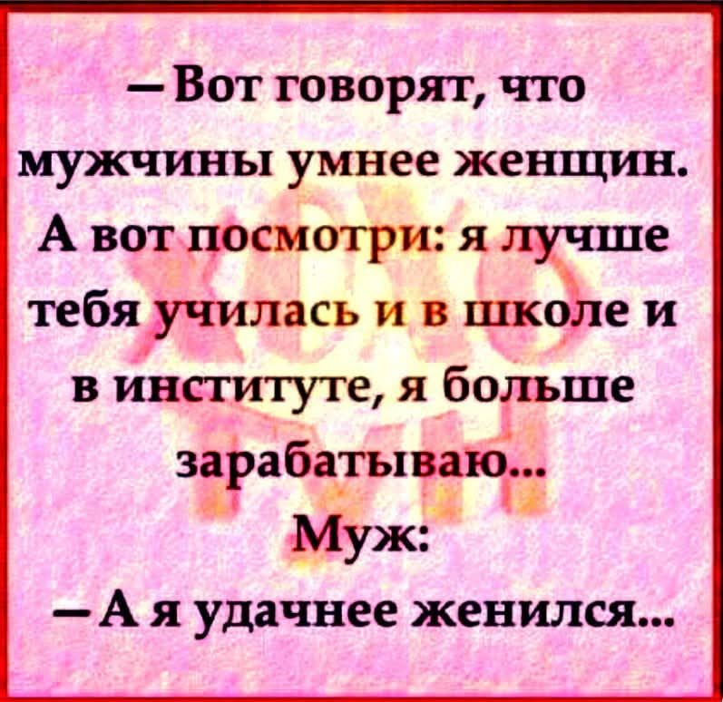 — Вот говорят, что мужчины умнее женщин. А вот посмотри: я лучше тебя училась и в школе и в институте, я больше зарабатываю... Муж: — А я удачнее женился...