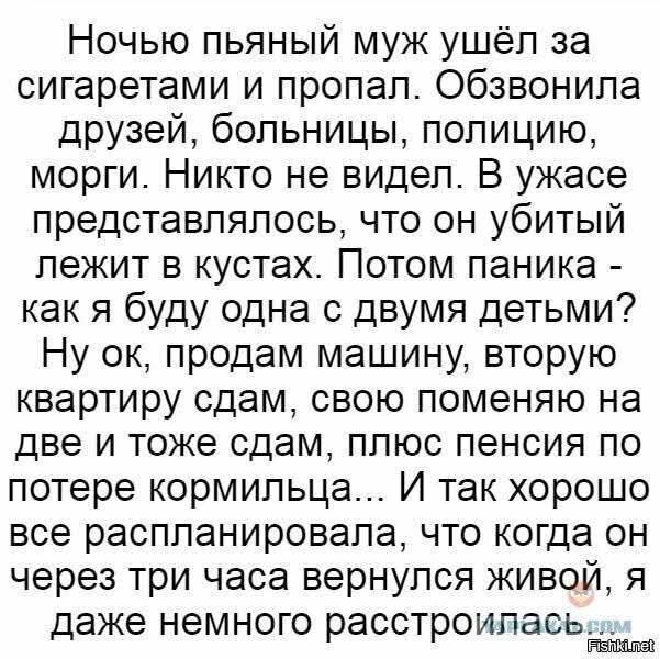 Ночью пьяный муж ушёл за сигаретами и пропал. Обзвонила друзей, больницы, полицию, морги. Никто не видел. В ужасе представлялась, что он убитый лежит в кустах. Потом паника - как я буду одна с двумя детьми? Ну ок, продам машину, вторую квартиру сдам, свою поменяю на две и тоже сдам, плюс пенсия по потере кормильца... И так хорошо все распланировала, что когда он через три часа вернулся живой, я даже немного расстроилась.