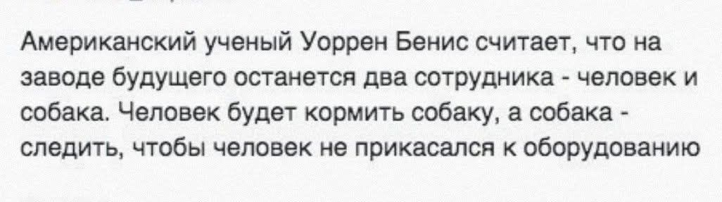 Американский ученый Уоррен Бенис считает, что на заводе будущего останется два сотрудника - человек и собака. Человек будет кормить собаку, а собака - следить, чтобы человек не прикоснулся к оборудованию.