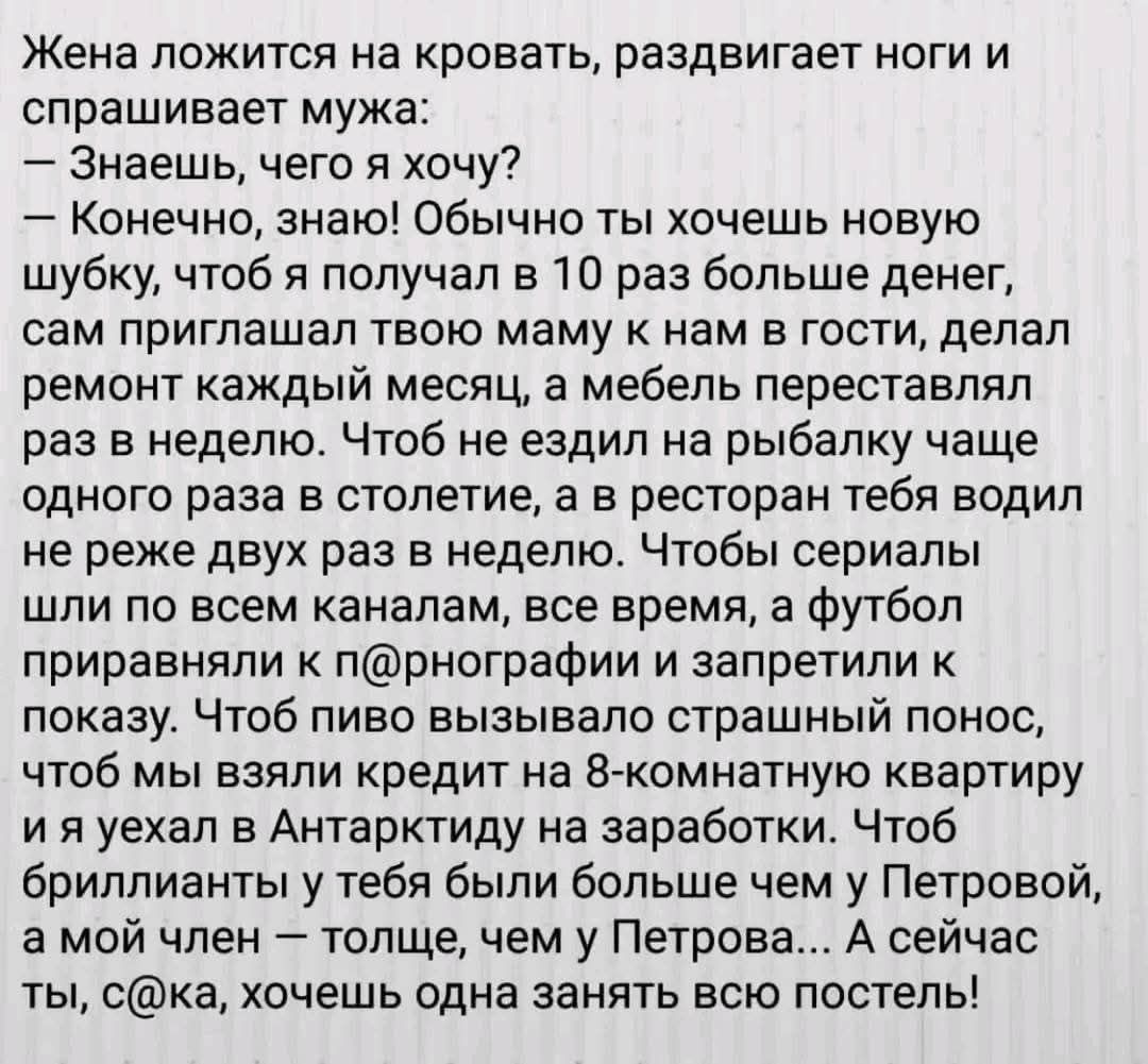 Жена ложится на кровать, раздвигает ноги и спрашивает мужа:
— Знаешь, чего я хочу?
— Конечно, знаю! Обычно ты хочешь новую шубку, чтоб я получал в 10 раз больше денег, сам приглашал твою маму к нам в гости, делал ремонт каждый месяц, а мебель переставлял раз в неделю. Чтобы не ездил на рыбалку чаще одного раза в столетие, а чтобы тебя водил не раньше двух месяцев вreisen. Чтобы серый шли по всем каналам, все время, а футбол приравняли к п@nографии и запретили к показу. Чтобы твое вызвало стреленную ностальгию, что бы взяли кредит на 8-комнатную квартиру и я уехал в Антарктику зарабатывать. Что бы брили тебя в большем числе в Петровой, а мой член – толще, чем у Петрова... А сейчас ты, с@ка, хочешь одна занять всю постель!