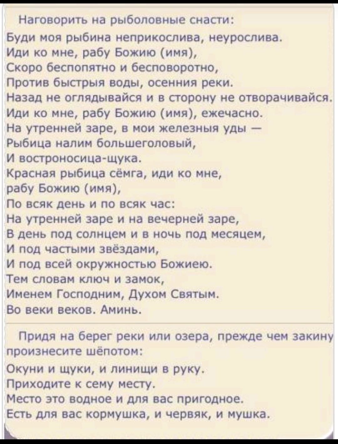 Наговорить на рыболовные снасти:
Будь моя рыиба непристойна, неурослива.
Иди ко мне, рабу Божию (имя),
Скоро беспощадно и бесповоротно,
Против быстрья воды, осенния реки.
Назад не оглядывайся и в сторону не отворачивайся.
Иди ко мне, рабу Божию (имя), ежецно.
На утренней заре, в моих железных удья—
Рыбица налим большероссый,
И востроносяща шушка.
Красная рыбца сёмга, иди ко мне,
рабу Божию (имя),
По всяк день и по всяк час:
На утренней заре и на вечерней заре,
В день под солнцем и в ночь под месяцем,
На подчасти звёздями,
От всей окружности Божией.
Тем словам ключ и замок,
Именем Господним, Духом Святым.
Во век веков. Аминь.

Придя на берег реки или озера, прежде чем закину,
принесите шепотом:
Окунь и щука, и линьцы в руку.
Приходите к семь месту.
Станьте воду и для вас пригодно.
И для закормушки, а червяк, и мушка.