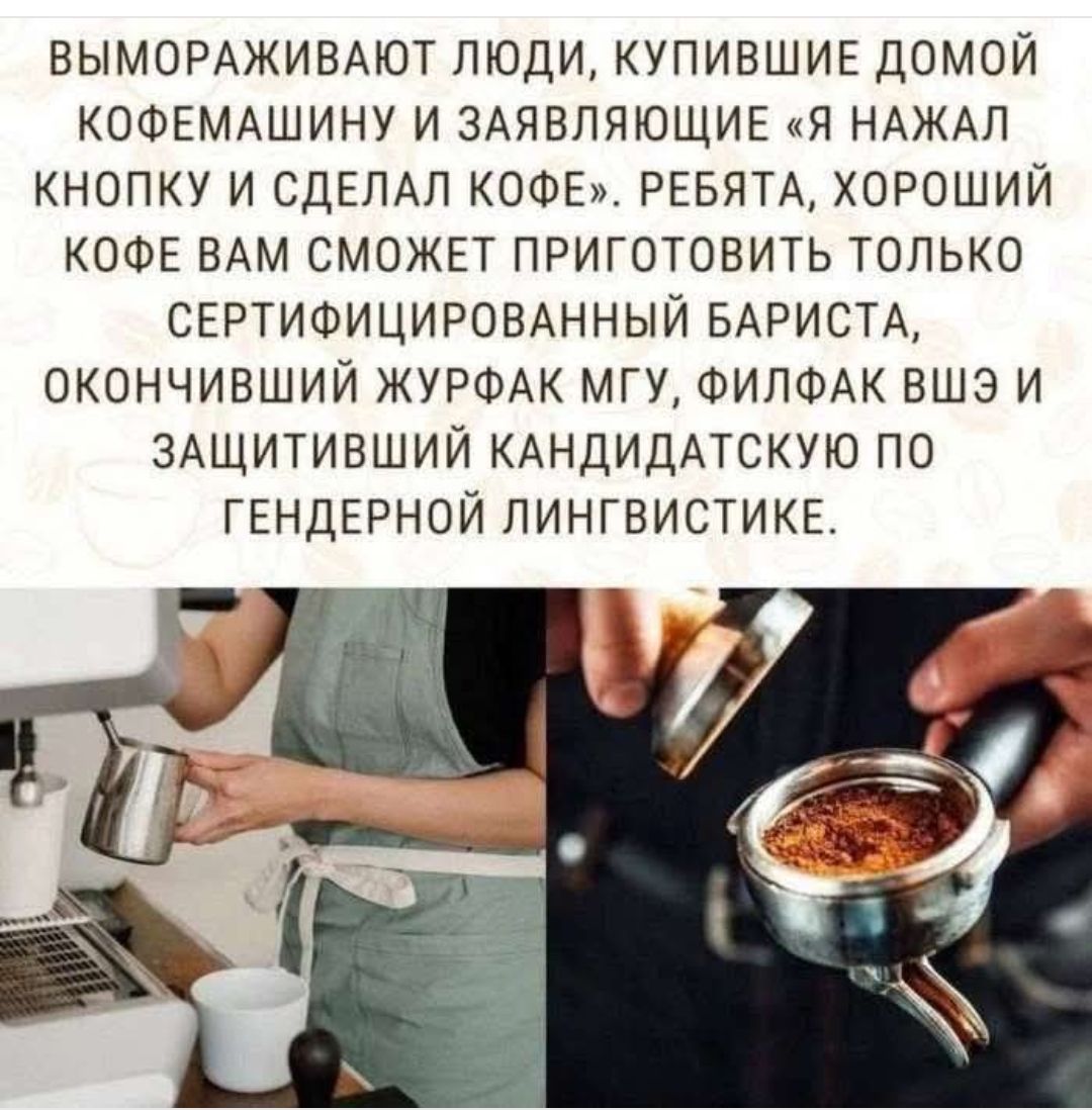ВЫМОРАЖИВАЮТ ЛЮДИ, КУПИВШИЕ ДОМОЙ КОФЕМАШИНУ И ЗАЯВЛЯЮЩИЕ «Я НАЖАЛ КНОПКУ И СДЕЛАЛ КОФЕ». РЕБЯТА, ХОРОШИЙ КОФЕ ВАМ СМОЖЕТ ПРИГОТОВИТЬ ТОЛЬКО СЕРТИФИЦИРОВАННЫЙ БАРИСТА, ОКОНЧИВШИЙ ЖУРФАК МГУ, ФИЛФАК ВШЭ И ЗАЩИТИВШИЙ КАНДИДАТСКУЮ ПО ГЕНДЕРНОЙ ЛИНГВИСТИКЕ.