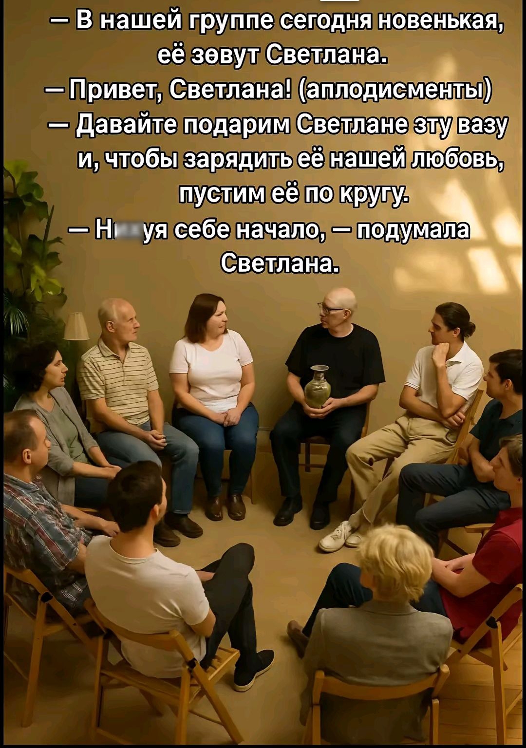 — В нашей группе сегодня новенькая, её зовут Светлана.
— Привет, Светлана! (аплодисменты)
— Давайте подарим Светлане эту вазу и, чтобы зарядить её нашей любовью, пустим её по кругу.
— Нихуя себе начало, — подумала Светлана.
