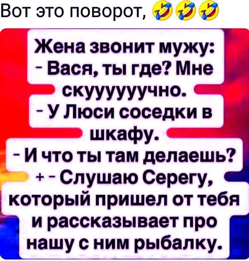 Вот это поворот,

Жена звонит мужу:
- Васya, ты где? Мне скуuuuuyuuchno.
- У Люси соседки в шкафу.
- И что ты там делаешь?
+ - Слушаю Серегу, который пришел от тебя и рассказывает про нашу с ним рыбалку.