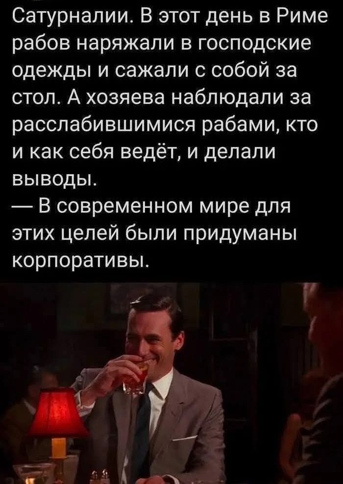 Сатурналии. В этот день в Риме рабов наряжали в господские одежды и сажали с собой за стол. А хозяева наблюдали за расслабившимися рабами, кто и как себя ведёт, и делали выводы.
— В современном мире для этих целей были придуманы корпоративы.