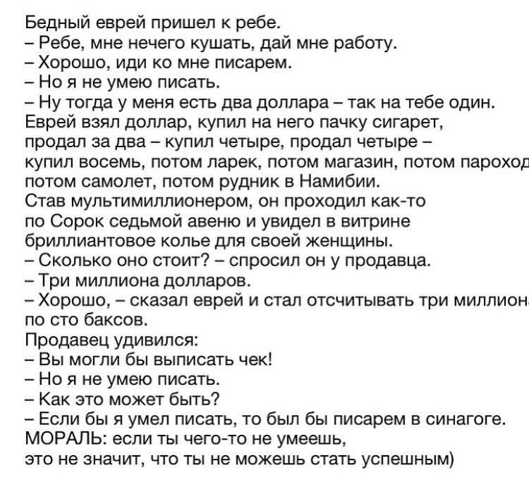 Бедный еврей пришел к рэбе.
– Рэбе, мне нечего кушать, дай мне работу.
– Хорошо, иди ко мне, писарем.
– Но я не умею писать.
– Ну тогда у меня есть два доллара – так на тебе один.
Еврей взял доллар, купил на него пачку сигарет, продал за два – купил четверть, продал четыре – купил восемь, потом ларек, потом магазин, потом пароход, потом самолет, потом руки в Набим.
Став мультимиллионером, он проходил как-то по Скору седьмого колена возле своей женщины.
– Три миллиона долларов.
– Сколько он стоил? – спросил еврей и стал отчислять три миллиона по сто баксов.
Продавец удивлялся:
– Вы могли бы выписать чек!
– Я же не умею писать.
– Как же может быть?!
– Если бы я умел писать, то был бы писарем в синагоге.
МОРАЛЬ: если ты чего-то не умеешь, это не значит, что ты не можешь стать успешным.