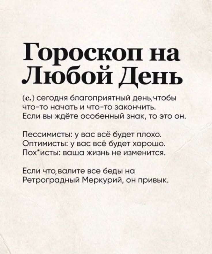 Гороскоп на Любой День
(с.) сегодня благоприятный день, чтобы что-то начать и что-то закончить. Если вы ждёте особенный знак, то это он.
Пессимисты: у вас всё будет плохо. Оптимисты: у вас всё будет хорошо. Пох*исты: ваша жизнь не изменится.
Если что, валите все беды на Ретроградный Меркурий, он привык.