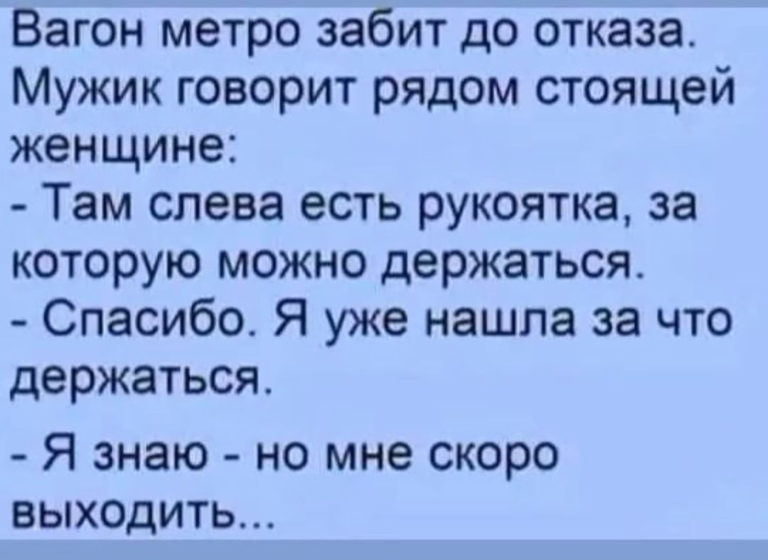Вагон метро забит до отказа. Мужик говорит рядом стоящей женщине:
- Там слева есть рукоятка, за которую можно держаться.
- Спасибо. Я уже нашла за что держаться.
- Я знаю - но мне скоро выходить...