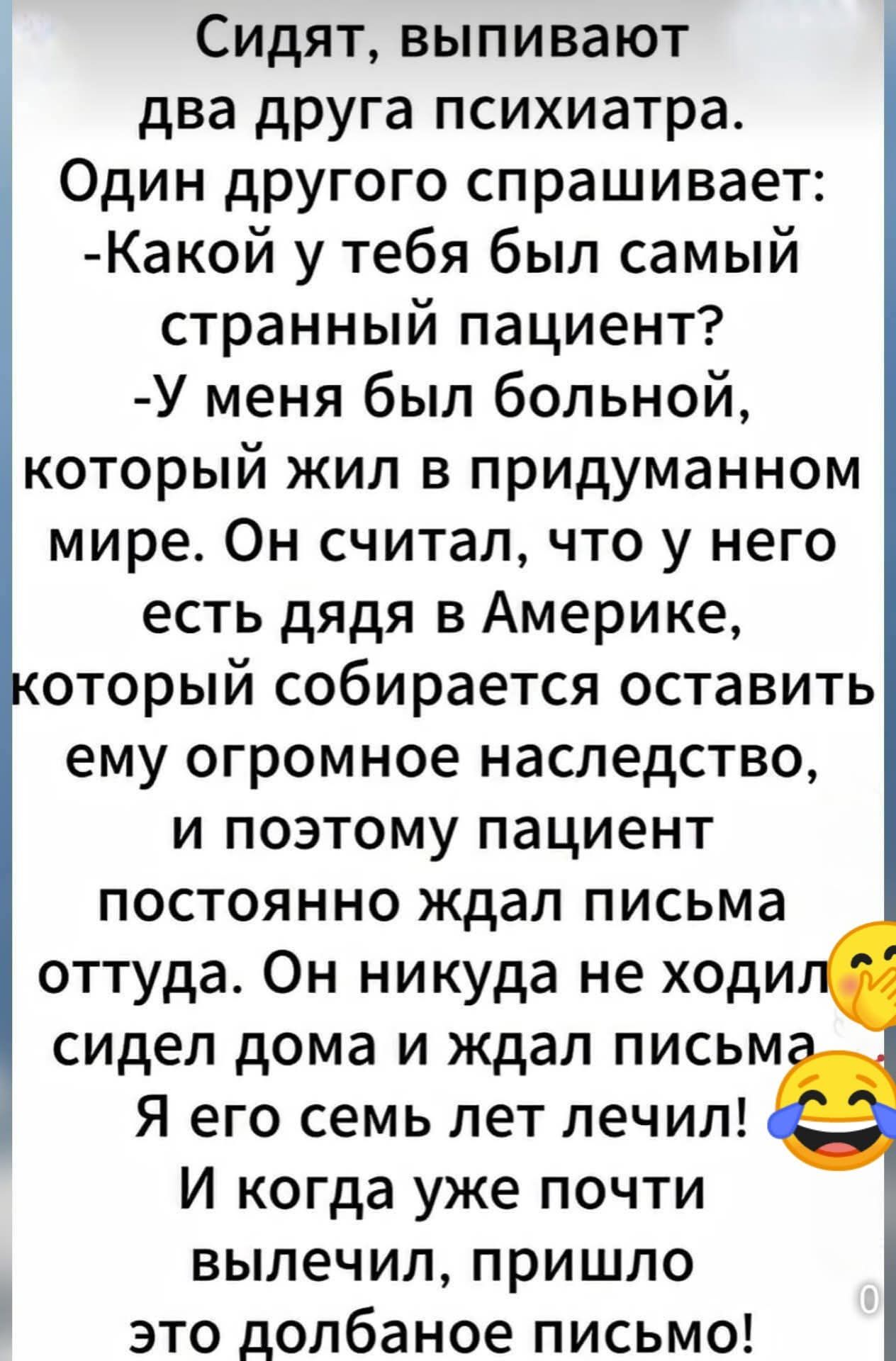 Сидят, выпивают два друга psychiatra. Один другого спрашивает: -Какой у тебя был самый странный пациент? -У меня был больной, который жил в придуманном мире. Он считал, что у него есть дядя в Америке, который собирается оставить ему огромное наследство, и поэтому пациент постоянно ждал письма оттуда. Он никуда не ходил, сидел дома и ждал письма. Я его семь лет лечил! И когда уже почти вылечил, пришло это долбаное письмо!