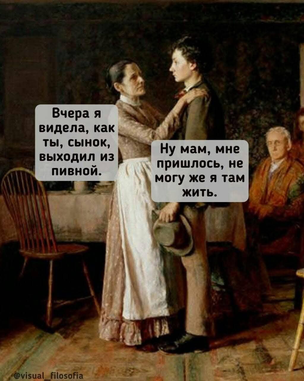 Вчера я видела, как ты, сыночек, выходил из пивной.
Ну мам, мне пришлось, не могу же я там жить.